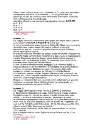 É responsável pela articulação com o Ministério da Educação para estratégias 
de indução às mudanças curriculares nos cursos de graduação e pós-graduação 
na área da saúde visando à formação de profissionais e gestores 
com perfil adequado à Atenção Básica. 
Assinale a alternativa que apresenta a sequência de números CORRETA. 
A) 2 1 4 3 
B) 4 2 3 1 
C) 1 3 2 4 
D) 3 1 2 4 
www.pciconcursos.com.br 
17 314 – AEPS III 
Questão 26 
Em relação à Educação Permanente das equipes de Atenção Básica, prevista 
na Portaria nº 2.488/2011, é INCORRETO afirmar que 
A) com a consolidação e o aprimoramento da Atenção Básica como importante 
reorientadora do modelo de atenção à saúde no Brasil, a educação 
permanente deve ser constitutiva da qualificação das práticas de cuidado, 
gestão e participação popular. 
B) o redirecionamento do modelo de atenção impõe claramente a necessidade 
de transformação permanente do funcionamento dos serviços e do processo de 
trabalho das equipes, exigindo de seus atores (trabalhadores, gestores e 
usuários) maior capacidade de análise, de intervenção e autonomia para o 
estabelecimento de práticas transformadoras. 
C) tem por embasamento processo pedagógico que contemple desde a 
aquisição/atualização de conhecimentos e habilidades até o aprendizado que 
parte dos problemas e desafios enfrentados no processo de trabalho, 
envolvendo práticas que possam ser definidas por múltiplos fatores 
(conhecimento, valores, relações de poder, planejamento e organização do 
trabalho, etc.) e que considerem elementos que façam sentido para os atores 
envolvidos (aprendizagem significativa). 
D) deve ser vista como elemento essencial, porém, trabalhadores e gestores 
não podem se ausentar das atividades rotineiras para participação em 
atividades de educação e eventos científicos. 
Questão 27 
Em relação à Estratégia Saúde da Família, é CORRETO afirmar que 
A) deverá ser composta por uma equipe multiprofissional (equipe saúde da 
família) composta por, no mínimo, médico, cirurgião dentista, enfermeiro, 
auxiliar ou técnico de enfermagem e agentes comunitários de saúde. 
B) o número de agentes comunitários de saúde (ACS) deve ser suficiente para 
cobrir 100% da população cadastrada, com um máximo de 750 pessoas por 
ACS e de 12 ACS por equipe de Saúde da Família, não ultrapassando o limite 
máximo recomendado de pessoas por equipe. 
C) cada equipe de saúde da família deve ser responsável por, no máximo, 
5.000 pessoas. 
D) a estratégia saúde da família é opcional em municípios com até 20 mil 
habitantes. 
www.pciconcursos.com.br 
18 314 – AEPS III 
 