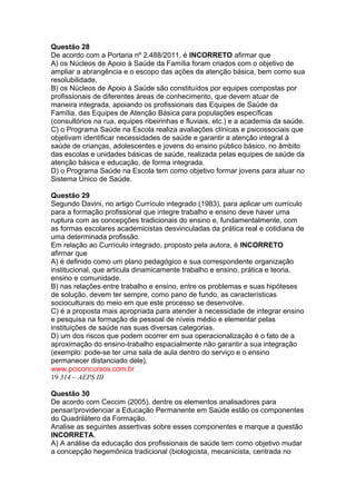 Questão 28 
De acordo com a Portaria nº 2.488/2011, é INCORRETO afirmar que 
A) os Núcleos de Apoio à Saúde da Família foram criados com o objetivo de 
ampliar a abrangência e o escopo das ações da atenção básica, bem como sua 
resolubilidade. 
B) os Núcleos de Apoio à Saúde são constituídos por equipes compostas por 
profissionais de diferentes áreas de conhecimento, que devem atuar de 
maneira integrada, apoiando os profissionais das Equipes de Saúde da 
Família, das Equipes de Atenção Básica para populações específicas 
(consultórios na rua, equipes ribeirinhas e fluviais, etc.) e a academia da saúde. 
C) o Programa Saúde na Escola realiza avaliações clínicas e psicossociais que 
objetivam identificar necessidades de saúde e garantir a atenção integral à 
saúde de crianças, adolescentes e jovens do ensino público básico, no âmbito 
das escolas e unidades básicas de saúde, realizada pelas equipes de saúde da 
atenção básica e educação, de forma integrada. 
D) o Programa Saúde na Escola tem como objetivo formar jovens para atuar no 
Sistema Único de Saúde. 
Questão 29 
Segundo Davini, no artigo Currículo integrado (1983), para aplicar um currículo 
para a formação profissional que integre trabalho e ensino deve haver uma 
ruptura com as concepções tradicionais do ensino e, fundamentalmente, com 
as formas escolares academicistas desvinculadas da prática real e cotidiana de 
uma determinada profissão. 
Em relação ao Currículo integrado, proposto pela autora, é INCORRETO 
afirmar que 
A) é definido como um plano pedagógico e sua correspondente organização 
institucional, que articula dinamicamente trabalho e ensino, prática e teoria, 
ensino e comunidade. 
B) nas relações entre trabalho e ensino, entre os problemas e suas hipóteses 
de solução, devem ter sempre, como pano de fundo, as características 
socioculturais do meio em que este processo se desenvolve. 
C) é a proposta mais apropriada para atender à necessidade de integrar ensino 
e pesquisa na formação de pessoal de níveis médio e elementar pelas 
instituições de saúde nas suas diversas categorias. 
D) um dos riscos que podem ocorrer em sua operacionalização é o fato de a 
aproximação do ensino-trabalho espacialmente não garantir a sua integração 
(exemplo: pode-se ter uma sala de aula dentro do serviço e o ensino 
permanecer distanciado dele). 
www.pciconcursos.com.br 
19 314 – AEPS III 
Questão 30 
De acordo com Ceccim (2005), dentre os elementos analisadores para 
pensar/providenciar a Educação Permanente em Saúde estão os componentes 
do Quadrilátero da Formação. 
Analise as seguintes assertivas sobre esses componentes e marque a questão 
INCORRETA. 
A) A análise da educação dos profissionais de saúde tem como objetivo mudar 
a concepção hegemônica tradicional (biologicista, mecanicista, centrada no 
 