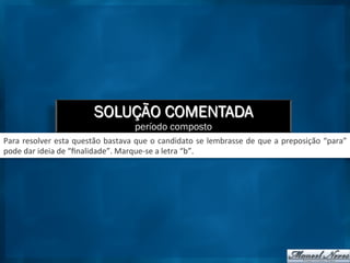 SOLUÇÃO COMENTADA
período composto
Para	
  resolver	
  esta	
  questão	
  bastava	
  que	
  o	
  candidato	
  se	
  lembrasse	
  de	
  que	
  a	
  preposição	
  “para”	
  
pode	
  dar	
  ideia	
  de	
  “ﬁnalidade”.	
  Marque-­‐se	
  a	
  letra	
  “b”.	
  
 