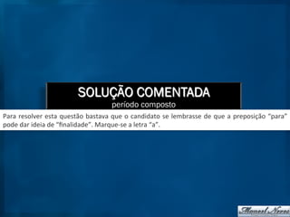 SOLUÇÃO COMENTADA
período composto
Para	
  resolver	
  esta	
  questão	
  bastava	
  que	
  o	
  candidato	
  se	
  lembrasse	
  de	
  que	
  a	
  preposição	
  “para”	
  
pode	
  dar	
  ideia	
  de	
  “ﬁnalidade”.	
  Marque-­‐se	
  a	
  letra	
  “a”.	
  
 