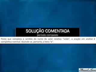 SOLUÇÃO COMENTADA
período composto
Posto	
   que	
   completa	
   o	
   sen9do	
   do	
   nome	
   de	
   valor	
   rela9vo	
   “visão”,	
   a	
   oração	
   em	
   análise	
   é	
  
comple9va	
  nominal.	
  Assinale-­‐se,	
  portanto,	
  a	
  letra	
  “e”.	
  
 