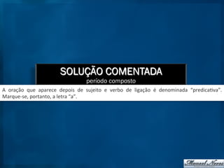 SOLUÇÃO COMENTADA
período composto
A	
   oração	
   que	
   aparece	
   depois	
   de	
   sujeito	
   e	
   verbo	
   de	
   ligação	
   é	
   denominada	
   “predica9va”.	
  
Marque-­‐se,	
  portanto,	
  a	
  letra	
  “a”.	
  
 