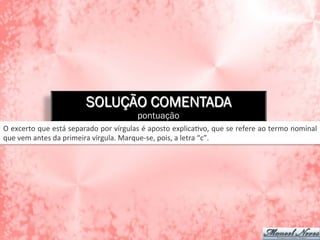 SOLUÇÃO COMENTADA
pontuação
O	
  excerto	
  que	
  está	
  separado	
  por	
  vírgulas	
  é	
  aposto	
  explicaAvo,	
  que	
  se	
  refere	
  ao	
  termo	
  nominal	
  
que	
  vem	
  antes	
  da	
  primeira	
  vírgula.	
  Marque-­‐se,	
  pois,	
  a	
  letra	
  “c”.	
  
 