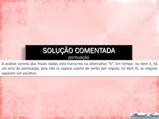SOLUÇÃO COMENTADA
pontuação
A	
  análise	
  correta	
  das	
  frases	
  dadas	
  está	
  transcrita	
  na	
  alternaAva	
  “b”.	
  Em	
  tempo:	
  no	
  item	
  II,	
  há	
  
um	
  erro	
  de	
  pontuação,	
  pois	
  não	
  se	
  separa	
  sujeito	
  de	
  verbo	
  por	
  vírgula;	
  no	
  item	
  III,	
  as	
  vírgulas	
  
separam	
  um	
  vocaAvo.	
  
 