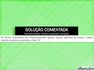 SOLUÇÃO COMENTADA
transitividade verbal e período simples
Os	
   termos	
   sublinhados	
   são,	
   respec4vamente:	
   aposto,	
   adjunto	
   adverbial	
   de	
   tempo	
   e	
   objeto	
  
indireto.	
  Assinale-­‐se,	
  portanto,	
  a	
  letra	
  “b”.	
  
 