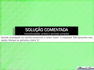 SOLUÇÃO COMENTADA
transitividade verbal e período simples
Quando	
  empregado	
  em	
  sen4do	
  existencial,	
  o	
  verbo	
  “haver”	
  é	
  impessoal.	
  Não	
  apresenta,	
  pois,	
  
sujeito.	
  Marque-­‐se,	
  portanto,	
  a	
  letra	
  “a”.	
  
 