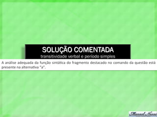 SOLUÇÃO COMENTADA
transitividade verbal e período simples
A	
  análise	
  adequada	
  da	
  função	
  sintá4ca	
  do	
  fragmento	
  destacado	
  no	
  comando	
  da	
  questão	
  está	
  
presente	
  na	
  alterna4va	
  “a”.	
  
 