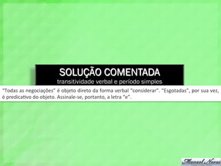SOLUÇÃO COMENTADA
transitividade verbal e período simples
“Todas	
  as	
  negociações”	
  é	
  objeto	
  direto	
  da	
  forma	
  verbal	
  “considerar”.	
  “Esgotadas”,	
  por	
  sua	
  vez,	
  
é	
  predica4vo	
  do	
  objeto.	
  Assinale-­‐se,	
  portanto,	
  a	
  letra	
  “e”.	
  
 