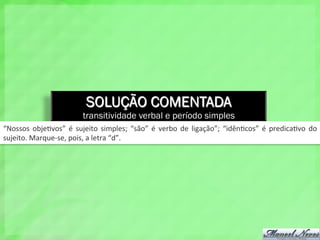 SOLUÇÃO COMENTADA
transitividade verbal e período simples
“Nossos	
   obje4vos”	
   é	
   sujeito	
   simples;	
   “são”	
   é	
   verbo	
   de	
   ligação”;	
   “idên4cos”	
   é	
   predica4vo	
   do	
  
sujeito.	
  Marque-­‐se,	
  pois,	
  a	
  letra	
  “d”.	
  
 