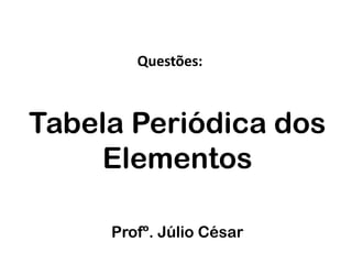 Questões:



Tabela Periódica dos
    Elementos

     Profº. Júlio César
 