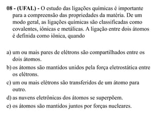 08 - (UFAL) - O estudo das ligações químicas é importante
  para a compreensão das propriedades da matéria. De um
  modo geral, as ligações químicas são classificadas como
  covalentes, iônicas e metálicas. A ligação entre dois átomos
  é definida como iônica, quando

a) um ou mais pares de elétrons são compartilhados entre os
   dois átomos.
b) os átomos são mantidos unidos pela força eletrostática entre
   os elétrons.
c) um ou mais elétrons são transferidos de um átomo para
   outro.
d) as nuvens eletrônicas dos átomos se superpõem.
e) os átomos são mantidos juntos por forças nucleares.
 