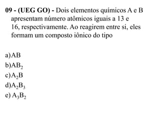 09 - (UEG GO) - Dois elementos químicos A e B
  apresentam número atômicos iguais a 13 e
  16, respectivamente. Ao reagirem entre si, eles
  formam um composto iônico do tipo

a)AB
b)AB2
c)A2B
d)A2B3
e) A3B2
 