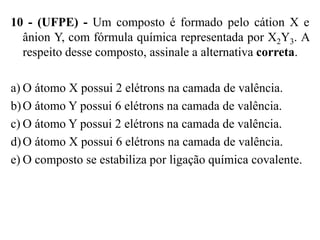10 - (UFPE) - Um composto é formado pelo cátion X e
  ânion Y, com fórmula química representada por X2Y3. A
  respeito desse composto, assinale a alternativa correta.

a) O átomo X possui 2 elétrons na camada de valência.
b) O átomo Y possui 6 elétrons na camada de valência.
c) O átomo Y possui 2 elétrons na camada de valência.
d) O átomo X possui 6 elétrons na camada de valência.
e) O composto se estabiliza por ligação química covalente.
 