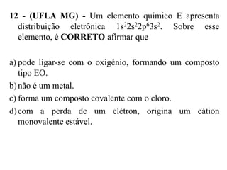 12 - (UFLA MG) - Um elemento químico E apresenta
  distribuição eletrônica 1s22s22p63s2. Sobre esse
  elemento, é CORRETO afirmar que

a) pode ligar-se com o oxigênio, formando um composto
   tipo EO.
b) não é um metal.
c) forma um composto covalente com o cloro.
d) com a perda de um elétron, origina um cátion
   monovalente estável.
 