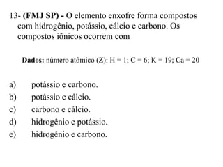 13- (FMJ SP) - O elemento enxofre forma compostos
  com hidrogênio, potássio, cálcio e carbono. Os
  compostos iônicos ocorrem com

     Dados: número atômico (Z): H = 1; C = 6; K = 19; Ca = 20


a)      potássio e carbono.
b)      potássio e cálcio.
c)      carbono e cálcio.
d)      hidrogênio e potássio.
e)      hidrogênio e carbono.
 