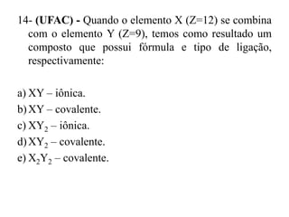 14- (UFAC) - Quando o elemento X (Z=12) se combina
  com o elemento Y (Z=9), temos como resultado um
  composto que possui fórmula e tipo de ligação,
  respectivamente:

a) XY – iônica.
b) XY – covalente.
c) XY2 – iônica.
d) XY2 – covalente.
e) X2Y2 – covalente.
 
