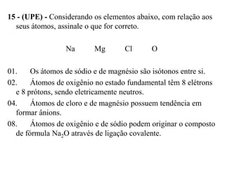 15 - (UPE) - Considerando os elementos abaixo, com relação aos
  seus átomos, assinale o que for correto.

                 Na       Mg       Cl      O

01.    Os átomos de sódio e de magnésio são isótonos entre si.
02.    Átomos de oxigênio no estado fundamental têm 8 elétrons
  e 8 prótons, sendo eletricamente neutros.
04.    Átomos de cloro e de magnésio possuem tendência em
  formar ânions.
08.    Átomos de oxigênio e de sódio podem originar o composto
  de fórmula Na2O através de ligação covalente.
 