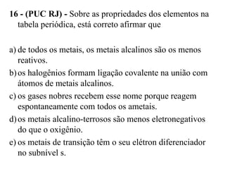 16 - (PUC RJ) - Sobre as propriedades dos elementos na
  tabela periódica, está correto afirmar que

a) de todos os metais, os metais alcalinos são os menos
   reativos.
b) os halogênios formam ligação covalente na união com
   átomos de metais alcalinos.
c) os gases nobres recebem esse nome porque reagem
   espontaneamente com todos os ametais.
d) os metais alcalino-terrosos são menos eletronegativos
   do que o oxigênio.
e) os metais de transição têm o seu elétron diferenciador
   no subnível s.
 