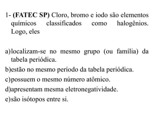 1- (FATEC SP) Cloro, bromo e iodo são elementos
  químicos classificados como halogênios.
  Logo, eles

a)localizam-se no mesmo grupo (ou família) da
  tabela periódica.
b)estão no mesmo período da tabela periódica.
c)possuem o mesmo número atômico.
d)apresentam mesma eletronegatividade.
e)são isótopos entre si.
 