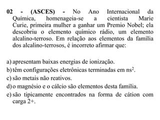 02 - (ASCES) - No Ano Internacional da
  Química,      homenageia-se       a     cientista Marie
  Curie, primeira mulher a ganhar um Premio Nobel; ela
  descobriu o elemento químico rádio, um elemento
  alcalino-terroso. Em relação aos elementos da família
  dos alcalino-terrosos, é incorreto afirmar que:

a) apresentam baixas energias de ionização.
b) têm configurações eletrônicas terminadas em ns2.
c) são metais não reativos.
d) o magnésio e o cálcio são elementos desta família.
e) são tipicamente encontrados na forma de cátion com
   carga 2+.
 