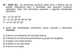 03 - (UFAL AL) - Os elementos químicos sódio, ferro e fósforo são de
   grande importância para a sociedade, pois possuem inúmeras
   aplicações. Estes três elementos possuem a seguinte distribuição
   eletrônica:

Na – 1s2 2s2 2p6 3s1
Fe – 1s2 2s2 2p6 3s2 3p6 4s2 3d6
P – 1s2 2s2 2p6 3s2 3p3

A partir das distribuições eletrônicas acima, assinale a alternativa
  incorreta.

a)   O ferro é um elemento de transição interna.
b)   O fósforo é um elemento pertencente ao grupo do nitrogênio.
c)   O sódio é um metal alcalino.
d)   O fósforo é um não metal.
e)   O ferro é um metal.
 