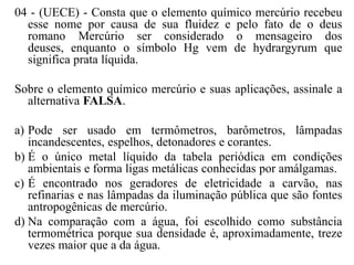 04 - (UECE) - Consta que o elemento químico mercúrio recebeu
  esse nome por causa de sua fluidez e pelo fato de o deus
  romano Mercúrio ser considerado o mensageiro dos
  deuses, enquanto o símbolo Hg vem de hydrargyrum que
  significa prata líquida.

Sobre o elemento químico mercúrio e suas aplicações, assinale a
  alternativa FALSA.

a) Pode ser usado em termômetros, barômetros, lâmpadas
   incandescentes, espelhos, detonadores e corantes.
b) É o único metal líquido da tabela periódica em condições
   ambientais e forma ligas metálicas conhecidas por amálgamas.
c) É encontrado nos geradores de eletricidade a carvão, nas
   refinarias e nas lâmpadas da iluminação pública que são fontes
   antropogênicas de mercúrio.
d) Na comparação com a água, foi escolhido como substância
   termométrica porque sua densidade é, aproximadamente, treze
   vezes maior que a da água.
 