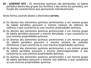 05 - (UNEMAT MT) - Os elementos químicos são distribuídos na tabela
   periódica dentro dos grupos (ou famílias) e das séries (ou períodos), em
   função das características que apresentam individualmente.

Desta forma, assinale abaixo a alternativa correta.

a) Os átomos dos elementos químicos pertencentes a um mesmo grupo
   da tabela periódica possuem o mesmo número de elétrons de
   valência, o que caracteriza as suas mesmas propriedades químicas.
b) Os átomos dos elementos químicos pertencentes a um mesmo grupo
   da tabela periódica possuem a mesma densidade, o que caracteriza as
   suas mesmas propriedades químicas.
c) Os átomos dos elementos químicos pertencentes a um mesmo grupo
   da tabela periódica possuem o mesmo número de camadas
   eletrônicas, o que caracteriza as suas mesmas propriedades químicas.
d) Os átomos dos elementos químicos pertencentes a um mesmo grupo
   da tabela periódica possuem a mesma eletronegatividade, o que
   caracteriza as suas mesmas propriedades químicas.
e) Os átomos dos elementos químicos pertencentes a um mesmo grupo
   da tabela periódica possuem o mesmo raio atômico, o que caracteriza
   as suas mesmas propriedades químicas.
 