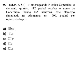 07 - (MACK SP) - Homenageando Nicolau Copérnico, o
  elemento químico 112 poderá receber o nome de
  Copernício. Tendo 165 nêutrons, esse elemento
  sintetizado na Alemanha em 1996, poderá ser
  representado por:


a)   112
     165 Cu

b)   112
      53 Co
     277
c)   112 Cp

d)   277
     112 C

e)   277
     165 Cr
 