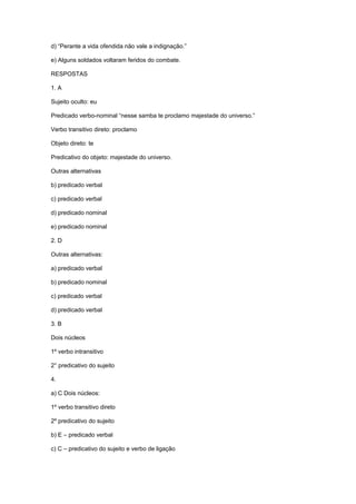 d) “Perante a vida ofendida não vale a indignação.”
e) Alguns soldados voltaram feridos do combate.
RESPOSTAS
1. A
Sujeito oculto: eu
Predicado verbo-nominal “nesse samba te proclamo majestade do universo.”
Verbo transitivo direto: proclamo
Objeto direto: te
Predicativo do objeto: majestade do universo.
Outras alternativas
b) predicado verbal
c) predicado verbal
d) predicado nominal
e) predicado nominal
2. D
Outras alternativas:
a) predicado verbal
b) predicado nominal
c) predicado verbal
d) predicado verbal
3. B
Dois núcleos
1º verbo intransitivo
2° predicativo do sujeito
4.
a) C Dois núcleos:
1º verbo transitivo direto
2º predicativo do sujeito
b) E – predicado verbal
c) C – predicativo do sujeito e verbo de ligação
 