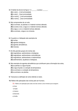4. O habitat da árvore da figura 1 é ______ e possui ______.
(A) o solo […] má luminosidade
(B) o solo […] boa luminosidade
(C) a rocha […] má luminosidade
(D) a rocha […] boa luminosidade
5. São componentes de um solo,
(A) os animais, as plantas e o material rochoso alterado.
(B) os seres vivos, a água e o material rochoso alterado.
(C) a água, o ar e o material rochoso alterado.
(D) os animais, a água e os minerais.
6. O quartzo e o feldspato são exemplos de
(A) rochas.
(B) agentes biológicos.
(C) agentes atmosféricos.
(D) minerais.
7. Os três grandes grupos de rochas são
(A) magmáticas, sedimentares e biológicas.
(B) magmáticas, sedimentares e atmosféricas.
(C) magmáticas, sedimentares e metamórficas.
(D) sedimentares, aquáticas e biológicas.
8. São exemplos de agentes atmosféricos que contribuem para a formação dos solos,
(A) as plantas e a água líquida.
(B) a água líquida e a variação da temperatura.
(C) os animais e a variação da temperatura.
(D) os animais e as plantas.
9. Transcreve a definição de rocha referida no texto.
10. Refere três aplicações das rochas pelo ser humano.
Ou Refere uma aplicação para cada uma das rochas ou dos minerais que se seguem.
a) Areia
b) Argila:
c) Calcário
d) Diamante.
e) Grafite
CIÊNCIAS NATURAIS 5.º ANO
 