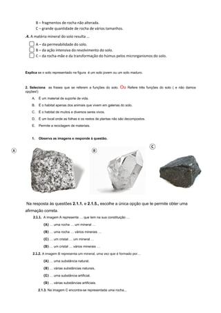 B – fragmentos de rocha não alterada.
C – grande quantidade de rocha de vários tamanhos.
.4. A matéria mineral do solo resulta …
A – da permeabilidade do solo.
B – da ação intensiva do revolvimento do solo.
C – da rocha-mãe e da transformação do húmus pelos microrganismos do solo.
Explica se o solo representado na figura é um solo jovem ou um solo maduro.
2. Seleciona as frases que se referem a funções do solo. Ou Refere três funções do solo ( e não damos
opções!)
A. É um material de suporte de vida.
B. É o habitat apenas dos animais que vivem em galerias do solo.
C. É o habitat de muitos e diversos seres vivos.
D. É um local onde as folhas e os restos de plantas não são decompostos.
E. Permite a reciclagem de materiais.
1. Observa as imagens e responde à questão.
Na resposta às questões 2.1.1. e 2.1.5., escolhe a única opção que te permite obter uma
afirmação correta.
2.1.1. A imagem A representa … que tem na sua constituição …
(A) … uma rocha … um mineral …
(B) … uma rocha … vários minerais …
(C) … um cristal … um mineral …
(D) … um cristal … vários minerais …
2.1.2. A imagem B representa um mineral, uma vez que é formado por…
(A) … uma substância natural.
(B) … várias substâncias naturais.
(C) … uma substância artificial.
(D) … várias substâncias artificiais.
2.1.3. Na imagem C encontra-se representada uma rocha...
 