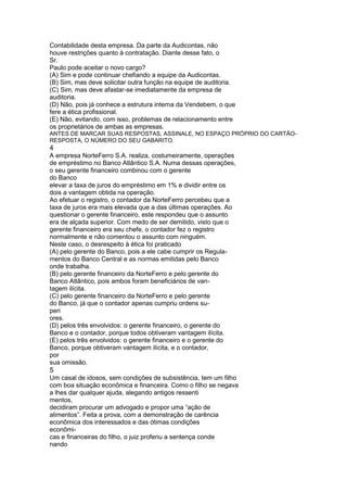 Contabilidade desta empresa. Da parte da Audicontas, não 
houve restrições quanto à contratação. Diante desse fato, o 
Sr. 
Paulo pode aceitar o novo cargo? 
(A) Sim e pode continuar chefiando a equipe da Audicontas. 
(B) Sim, mas deve solicitar outra função na equipe de auditoria. 
(C) Sim, mas deve afastar-se imediatamente da empresa de 
auditoria. 
(D) Não, pois já conhece a estrutura interna da Vendebem, o que 
fere a ética profissional. 
(E) Não, evitando, com isso, problemas de relacionamento entre 
os proprietários de ambas as empresas. 
ANTES DE MARCAR SUAS RESPOSTAS, ASSINALE, NO ESPAÇO PRÓPRIO DO CARTÃO-RESPOSTA, 
O NÚMERO DO SEU GABARITO. 
4 
A empresa NorteFerro S.A. realiza, costumeiramente, operações 
de empréstimo no Banco Atlântico S.A. Numa dessas operações, 
o seu gerente financeiro combinou com o gerente 
do Banco 
elevar a taxa de juros do empréstimo em 1% e dividir entre os 
dois a vantagem obtida na operação. 
Ao efetuar o registro, o contador da NorteFerro percebeu que a 
taxa de juros era mais elevada que a das últimas operações. Ao 
questionar o gerente financeiro, este respondeu que o assunto 
era de alçada superior. Com medo de ser demitido, visto que o 
gerente financeiro era seu chefe, o contador fez o registro 
normalmente e não comentou o assunto com ninguém. 
Neste caso, o desrespeito à ética foi praticado 
(A) pelo gerente do Banco, pois a ele cabe cumprir os Regula-mentos 
do Banco Central e as normas emitidas pelo Banco 
onde trabalha. 
(B) pelo gerente financeiro da NorteFerro e pelo gerente do 
Banco Atlântico, pois ambos foram beneficiários de van-tagem 
ilícita. 
(C) pelo gerente financeiro da NorteFerro e pelo gerente 
do Banco, já que o contador apenas cumpriu ordens su-peri 
ores. 
(D) pelos três envolvidos: o gerente financeiro, o gerente do 
Banco e o contador, porque todos obtiveram vantagem ilícita. 
(E) pelos três envolvidos: o gerente financeiro e o gerente do 
Banco, porque obtiveram vantagem ilícita, e o contador, 
por 
sua omissão. 
5 
Um casal de idosos, sem condições de subsistência, tem um filho 
com boa situação econômica e financeira. Como o filho se negava 
a lhes dar qualquer ajuda, alegando antigos ressenti 
mentos, 
decidiram procurar um advogado e propor uma “ação de 
alimentos”. Feita a prova, com a demonstração de carência 
econômica dos interessados e das ótimas condições 
econômi-cas 
e financeiras do filho, o juiz proferiu a sentença conde 
nando 
 