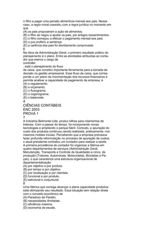 o filho a pagar uma pensão alimentícia mensal aos pais. Nesse 
caso, a regra moral coexistiu com a regra jurídica no momento em 
que 
(A) os pais propuseram a ação de alimentos. 
(B) o filho se negou a ajudar os pais, por antigos ressentimentos. 
(C) o filho começou a efetuar o pagamento mensal aos pais. 
(D) o juiz proferiu a sentença. 
(E) a carência dos pais foi devidamente comprovada. 
6 
Na ótica da Administração Geral, o primeiro resultado prático do 
planejamento é o plano. Entre as atividades atribuídas ao conta-dor 
que exerce o cargo de 
controller 
, está o planejamento do fluxo 
de caixa, que constitui importante ferramenta para a tomada de 
decisão na gestão empresarial. Esse fluxo de caixa, que corres-ponde 
a um plano da movimentação dos recursos financeiros e 
permite analisar a capacidade de pagamento da empresa, é 
(A) o regulamento. 
(B) o orçamento. 
(C) o fluxograma. 
(D) o organograma. 
(E) o balancete. 
4 
CIÊNCIAS CONTÁBEIS 
ENC 2003 
PROVA 1 
7 
A Indústria Belmonte Ltda. produz bilhas para rolamentos de 
tratores. Com o passar do tempo, foi incorporando novas 
tecnologias e ampliando o parque fabril. Contudo, a apuração do 
custo dos produtos continuou sendo realizada, praticamente, nos 
mesmos moldes iniciais. Percebendo que a empresa precisava 
fazer profunda reformulação no processo de apuração de custos, 
o atual presidente contratou um contador para realizar a tarefa. 
A primeira providência do contador foi organizar a fábrica em 
quatro departamentos de serviços (Administração Geral, 
Manutenção, Transporte e Controle de Qualidade) e cinco, de 
produção (Tratores, Automóveis, Motocicletas, Bicicletas e Pe-ças), 
o que caracteriza uma estrutura organizacional de 
departamentalização 
(A) por objetivo e por produto. 
(B) por tempo e por objetivo. 
(C) por localização e por clientela. 
(D) funcional e por produto. 
(E) estrutural e conjuntural. 
8 
Uma fábrica que consiga alcançar a plena capacidade produtiva 
está otimizando seu resultado. Essa situação tem relação direta 
com o conceito econômico de 
(A) Paradoxo de Paretto. 
(B) necessidades ilimitadas. 
(C) eficiência máxima. 
(D) economia de escala. 
 