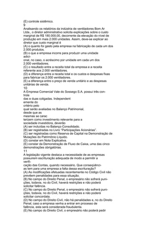 (E) controle sistêmico. 
9 
Analisando os relatórios da indústria de ventiladores Bom Ar 
Ltda., o diretor administrativo solicita explicações sobre o custo 
marginal de R$ 180.000,00, decorrente da elevação do nível de 
produção em mais 2.000 unidades. Assim, deve-se explicar ao 
diretor que custo marginal é 
(A) o quanto foi gasto pela empresa na fabricação de cada um dos 
2.000 produtos. 
(B) o que a empresa incorre para produzir uma unidade 
adici-onal, 
no caso, o acréscimo por unidade em cada um dos 
2.000 ventiladores. 
(C) o resultado entre a receita total da empresa e a receita 
referente aos 2.000 ventiladores. 
(D) a diferença entre a receita total e os custos e despesas fixas 
para fabricar os 2.000 ventiladores. 
(E) a diferença entre o preço de venda unitário e as despesas 
unitárias de venda. 
10 
A Empresa Comercial Vale do Sossego S.A. possui três con-trola 
das e duas coligadas. Independent 
emente do 
critério pelo 
qual serão avaliadas no Balanço Patrimonial, 
desde que as 
mesmas se carac 
terizem como investimento relevante para a 
sociedade investidora, deverão 
(A) ser incluídas no Balanço Consolidado. 
(B) ser registradas no Livro “Participações Acionárias”. 
(C) ser registradas como Reserva de Capital na Demonstração de 
Mutações do Patrimônio Líquido. 
(D) constar em Nota Explicativa. 
(E) constar da Demonstração de Fluxo de Caixa, uma das cinco 
demonstrações obrigatórias. 
11 
A legislação vigente destaca a necessidade de as empresas 
possuirem escrituração adequada de modo a permitir a 
verifi-cação 
das Contas, quando necessário. Que conseqüênci-as 
tem para uma empresa a falta dessa escrituração? 
(A) As modificações efetuadas recentemente no Código Civil não 
prevêem penalidades para essa situação. 
(B) No campo do Direito Penal, o empresário não sofrerá puni-ções, 
todavia, no do Civil, haverá restrições e não poderá 
solicitar falência. 
(C) No campo do Direito Penal, o empresário não sofrerá puni-ções, 
todavia, no do Civil, haverá restrições e não poderá 
solicitar concordata. 
(D) No campo do Direito Civil, não há penalidades e, no do Direito 
Penal, caso a empresa venha a entrar em processo de 
falência, esta será considerada fraudulenta. 
(E) No campo do Direito Civil, o empresário não poderá pedir 
 