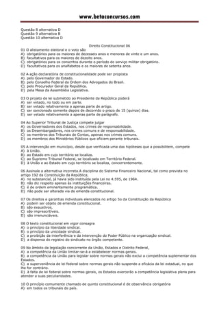 www.betaconcursos.com
Questão 8 alternativa D
Questão 9 alternativa B
Questão 10 alternativa D
Direito Constitucional 06
01 O alistamento eleitoral e o voto são
A) obrigatórios para os maiores de dezesseis anos e menores de vinte e um anos.
B) facultativos para os maiores de dezoito anos.
C) obrigatórios para os conscritos durante o período do serviço militar obrigatório.
D) facultativos para os analfabetos e os maiores de setenta anos.
02 A ação declaratória de constitucionalidade pode ser proposta
A) pelo Governador do Estado.
B) pelo Conselho Federal da Ordem dos Advogados do Brasil.
C) pelo Procurador Geral da República.
D) pela Mesa da Assembléia Legislativa.
03 O projeto de lei submetido ao Presidente da República poderá
A) ser vetado, no todo ou em parte.
B) ser vetado relativamente a apenas parte de artigo.
C) ser sancionado somente depois de decorrido o prazo de 15 (quinze) dias.
D) ser vetado relativamente a apenas parte de parágrafo.
04 Ao Superior Tribunal de Justiça compete julgar
A) os Governadores dos Estados, nos crimes de responsabilidade.
B) os Desembargadores, nos crimes comuns e de responsabilidade.
C) os membros dos Tribunais de Contas, apenas nos crimes comuns.
D) os membros dos Ministérios Públicos que oficiem perante tribunais.
05 A intervenção em município, desde que verificada uma das hipóteses que a possibilitem, compete
A) à União.
B) ao Estado em cujo território se localiza.
C) ao Supremo Tribunal Federal, se localizado em Território Federal.
D) à União e ao Estado em cujo território se localiza, concorrentemente.
06 Assinale a alternativa incorreta.A disciplina do Sistema Financeiro Nacional, tal como prevista no
artigo 192 da Constituição da República,
A) no substancial, já havia sido instituída pela Lei no 4.595, de 1964.
B) não diz respeito apenas às instituições financeiras.
C) é de ordem eminentemente programática.
D) não pode ser alterada via de emenda constitucional.
07 Os direitos e garantias individuais elencados no artigo 5o da Constituição da República
A) podem ser objeto de emenda constitucional.
B) são exaustivos.
C) são imprescritíveis.
D) são irrenunciáveis.
08 O texto constitucional em vigor consagra
A) o princípio da liberdade sindical.
B) o princípio da unicidade sindical.
C) a proibição da interferência e da intervenção do Poder Público na organização sindical.
D) a dispensa do registro do sindicato no órgão competente.
09 No âmbito da legislação concorrente da União, Estados e Distrito Federal,
A) a competência da União limitar-se-á a estabelecer normas gerais.
B) a competência da União para legislar sobre normas gerais não exclui a competência suplementar dos
Estados.
C) a superveniência de lei federal sobre normas gerais não suspende a eficácia da lei estadual, no que
lhe for contrário.
D) à falta de lei federal sobre normas gerais, os Estados exercerão a competência legislativa plena para
atender a suas peculiaridades.
10 O princípio comumente chamado de quinto constitucional é de observância obrigatória
A) em todos os tribunais do país.
 