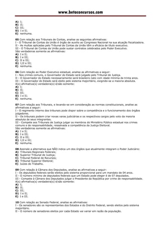 www.betaconcursos.com
A) I;
B) II;
C) III;
D) I e II;
E) nenhuma.
05 Com relação aos Tribunais de Contas, analise as seguintes afirmativas:
I - O Tribunal de Contas da União é órgão de auxilio ao Congresso Nacional na sua atuação fiscalizadora.
II - As multas aplicadas pelo Tribunal de Contas da União têm a eficácia de título executivo.
III - O Tribunal de Contas da União pode sustar contratos celebrados pelo Poder Executivo.
São verdadeiras somente as afirmativas:
A) I e II;
B) I e III;
C) II e III;
D) I,II e III;
E) nenhuma.
06 Com relação ao Poder Executivo estadual, analise as afirmativas a seguir:
I - Nos crimes comuns, o Governador do Estado será julgado pelo Tribunal de Justiça.
II - O Governador do Estado necessariamente será brasileiro nato com idade mínima de trinta anos.
III - O Governador do Estado será eleito pelo sistema majoritário, exigindo-se a maioria absoluta.
A(s) afirmativa(s) verdadeira(s) é/são somente:
A) I;
B) II;
C) III;
D) I e II;
E) nenhuma.
07 Com relação aos Tribunais, e levando-se em consideração as normas constitucionais, analise as
afirmativas a seguir:
I - O regimento interno dos tribunais pode dispor sobre a competência e o funcionamento dos órgãos
julgadores.
II - Os tribunais podem criar novas varas judiciárias e os respectivos cargos pelo voto da maioria
absoluta de seus integrantes.
III - Compete aos Tribunais de Justiça julgar os membros do Ministério Público estadual nos crimes
comuns e de responsabilidade, ressalvada a competência da Justiça Eleitoral.
São verdadeiras somente as afirmativas:
A) I e II;
B) I e III;
C) II e III;
D) I,II e III;
E) nenhuma.
08 Assinale a alternativa que NÃO indica um dos órgãos que atualmente integram o Poder Judiciário:
A) Tribunais Regionais Federais;
B) Superior Tribunal de Justiça;
C) Tribunal Federal de Recursos;
D) Tribunal Superior Eleitoral;
E) Juízes do Trabalho.
09 Com relação à Câmara dos Deputados, analise as afirmativas a seguir:
I - Os deputados federais serão eleitos pelo sistema proporcional para um mandato de 04 anos.
II - O número mínimo de deputados federais que um Estado pode eleger é de 07 deputados.
III - Compete à Câmara dos Deputados julgar o Presidente da República por crime de responsabilidade.
A(s) afirmativa(s) verdadeira(s) é/são somente:
A) I;
B) II;
C) III;
D) I e II;
E) I e III.
10 Com relação ao Senado Federal, analise as afirmativas:
I - Os senadores são os representantes dos Estados e do Distrito Federal, sendo eleitos pelo sistema
majoritário.
II - O número de senadores eleitos por cada Estado vai variar em razão da população.
 