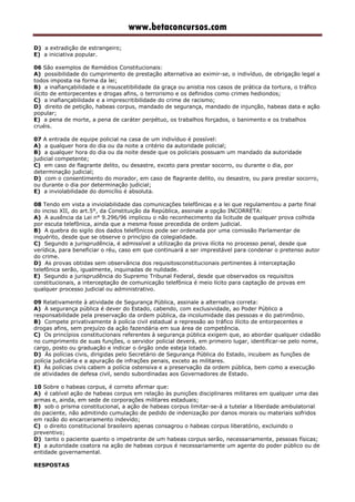 www.betaconcursos.com
D) a extradição de estrangeiro;
E) a iniciativa popular.
06 São exemplos de Remédios Constitucionais:
A) possibilidade do cumprimento de prestação alternativa ao eximir-se, o indivíduo, de obrigação legal a
todos imposta na forma da lei;
B) a inafiançabilidade e a insuscetibilidade da graça ou anistia nos casos de prática da tortura, o tráfico
ilícito de entorpecentes e drogas afins, o terrorismo e os definidos como crimes hediondos;
C) a inafiançabilidade e a imprescritibilidade do crime de racismo;
D) direito de petição, habeas corpus, mandado de segurança, mandado de injunção, habeas data e ação
popular;
E) a pena de morte, a pena de caráter perpétuo, os trabalhos forçados, o banimento e os trabalhos
cruéis.
07 A entrada de equipe policial na casa de um indivíduo é possível:
A) a qualquer hora do dia ou da noite a critério da autoridade policial;
B) a qualquer hora do dia ou da noite desde que os policiais possuam um mandado da autoridade
judicial competente;
C) em caso de flagrante delito, ou desastre, exceto para prestar socorro, ou durante o dia, por
determinação judicial;
D) com o consentimento do morador, em caso de flagrante delito, ou desastre, ou para prestar socorro,
ou durante o dia por determinação judicial;
E) a inviolabilidade do domicílio é absoluta.
08 Tendo em vista a inviolabilidade das comunicações telefônicas e a lei que regulamentou a parte final
do inciso XII, do art.5°, da Constituição da República, assinale a opção INCORRETA:
A) A ausência da Lei n° 9.296/96 implicou o não reconhecimento da licitude de qualquer prova colhida
por escuta telefônica, ainda que a mesma fosse precedida de ordem judicial.
B) A quebra do sigilo dos dados telefônicos pode ser ordenada por uma comissão Parlamentar de
inquérito, desde que se observe o princípio da colegialidade.
C) Segundo a jurisprudência, é admissível a utilização da prova ilícita no processo penal, desde que
verídica, para beneficiar o réu, caso em que continuará a ser imprestável para condenar o pretenso autor
do crime.
D) As provas obtidas sem observância dos requisitosconstitucionais pertinentes à interceptação
telefônica serão, igualmente, inquinadas de nulidade.
E) Segundo a jurisprudência do Supremo Tribunal Federal, desde que observados os requisitos
constitucionais, a interceptação de comunicação telefônica é meio lícito para captação de provas em
qualquer processo judicial ou administrativo.
09 Relativamente à atividade de Segurança Pública, assinale a alternativa correta:
A) A segurança pública é dever do Estado, cabendo, com exclusividade, ao Poder Público a
responsabilidade pela preservação da ordem pública, da incolumidade das pessoas e do patrimônio.
B) Compete privativamente à polícia civil estadual a repressão ao tráfico ilícito de entorpecentes e
drogas afins, sem prejuízo da ação fazendária em sua área de competência.
C) Os princípios constitucionais referentes à segurança pública exigem que, ao abordar qualquer cidadão
no cumprimento de suas funções, o servidor policial deverá, em primeiro lugar, identificar-se pelo nome,
cargo, posto ou graduação e indicar o órgão onde esteja lotado.
D) Às polícias civis, dirigidas pelo Secretário de Segurança Pública do Estado, incubem as funções de
polícia judiciária e a apuração de infrações penais, exceto as militares.
E) Às polícias civis cabem a polícia ostensiva e a preservação da ordem pública, bem como a execução
de atividades de defesa civil, sendo subordinadas aos Governadores de Estado.
10 Sobre o habeas corpus, é correto afirmar que:
A) é cabível ação de habeas corpus em relação às punições disciplinares militares em qualquer uma das
armas e, ainda, em sede de corporações militares estaduais;
B) sob o prisma constitucional, a ação de habeas corpus limitar-se-á a tutelar a liberdade ambulatorial
do paciente, não admitindo cumulação de pedido de indenização por danos morais ou materiais sofridos
em razão do encarceramento indevido;
C) o direito constitucional brasileiro apenas consagrou o habeas corpus liberatório, excluindo o
preventivo;
D) tanto o paciente quanto o impetrante de um habeas corpus serão, necessariamente, pessoas físicas;
E) a autoridade coatora na ação de habeas corpus é necessariamente um agente do poder público ou de
entidade governamental.
RESPOSTAS
 