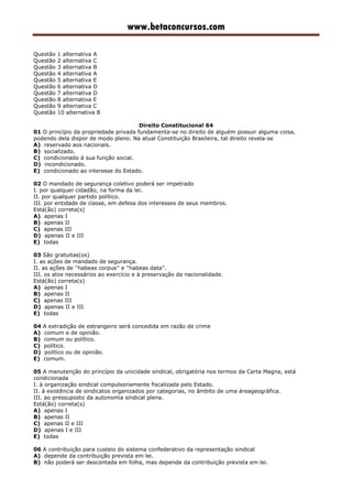 www.betaconcursos.com
Questão 1 alternativa A
Questão 2 alternativa C
Questão 3 alternativa B
Questão 4 alternativa A
Questão 5 alternativa E
Questão 6 alternativa D
Questão 7 alternativa D
Questão 8 alternativa E
Questão 9 alternativa C
Questão 10 alternativa B
Direito Constitucional 64
01 O princípio da propriedade privada fundamenta-se no direito de alguém possuir alguma coisa,
podendo dela dispor de modo pleno. Na atual Constituição Brasileira, tal direito revela-se
A) reservado aos nacionais.
B) socializado.
C) condicionado à sua função social.
D) incondicionado.
E) condicionado ao interesse do Estado.
02 O mandado de segurança coletivo poderá ser impetrado
I. por qualquer cidadão, na forma da lei.
II. por qualquer partido político.
III. por entidade de classe, em defesa dos interesses de seus membros.
Está(ão) correta(s)
A) apenas I
B) apenas II
C) apenas III
D) apenas II e III
E) todas
03 São gratuitas(os)
I. as ações de mandado de segurança.
II. as ações de ''habeas corpus'' e ''habeas data''.
III. os atos necessários ao exercício e à preservação da nacionalidade.
Está(ão) correta(s)
A) apenas I
B) apenas II
C) apenas III
D) apenas II e III
E) todas
04 A extradição de estrangeiro será concedida em razão de crime
A) comum e de opinião.
B) comum ou político.
C) político.
D) político ou de opinião.
E) comum.
05 A manutenção do princípio da unicidade sindical, obrigatória nos termos da Carta Magna, está
condicionada
I. à organização sindical compulsoriamente fiscalizada pelo Estado.
II. à existência de sindicatos organizados por categorias, no âmbito de uma áreageográfica.
III. ao pressuposto da autonomia sindical plena.
Está(ão) correta(s)
A) apenas I
B) apenas II
C) apenas II e III
D) apenas I e III
E) todas
06 A contribuição para custeio do sistema confederativo da representação sindical
A) depende da contribuição prevista em lei.
B) não poderá ser descontada em folha, mas depende da contribuição prevista em lei.
 