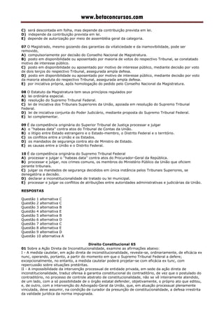 www.betaconcursos.com
C) será descontada em folha, mas depende da contribuição prevista em lei.
D) independe da contribuição prevista em lei.
E) depende de autorização por meio de assembléia geral da categoria.
07 O Magistrado, mesmo gozando das garantias da vitaliciedade e da inamovibilidade, pode ser
removido,
A) compulsoriamente por decisão do Conselho Nacional de Magistratura.
B) posto em disponibilidade ou aposentado por maioria de votos do respectivo Tribunal, se constatado
motivo de interesse público.
C) posto em disponibilidade ou aposentado por motivo de interesse público, mediante decisão por voto
de dois terços do respectivo Tribunal, assegurada ampla defesa.
D) posto em disponibilidade ou aposentado por motivo de interesse público, mediante decisão por voto
da maioria absoluta do respectivo Tribunal, assegurada ampla defesa.
E) por iniciativa própria, após homologação do pedido pelo Conselho Nacional da Magistratura.
08 O Estatuto da Magistratura tem seus princípios regulados por
A) lei ordinária especial.
B) resolução do Supremo Tribunal Federal.
C) lei de iniciativa dos Tribunais Superiores da União, apoiada em resolução do Supremo Tribunal
Federal.
D) lei de iniciativa conjunta do Poder Judiciário, mediante proposta do Supremo Tribunal Federal.
E) lei complementar.
09 É da competência originária do Superior Tribunal de Justiça processar e julgar
A) o ''habeas data'' contra atos do Tribunal de Contas da União.
B) o litígio entre Estado estrangeiro e o Estado-membro, o Distrito Federal e o território.
C) os conflitos entre a União e os Estados.
D) os mandados de segurança contra ato de Ministro de Estado.
E) as causas entre a União e o Distrito Federal.
10 É da competência originária do Supremo Tribunal Federal
A) processar e julgar o ''habeas data'' contra atos do Procurador-Geral da República.
B) processar e julgar, nos crimes comuns, os membros do Ministério Público da União que oficiem
perante tribunais.
C) julgar os mandados de segurança decididos em única instância pelos Tribunais Superiores, se
denegatória a decisão.
D) declarar a inconstitucionalidade de tratado ou lei municipal.
E) processar e julgar os conflitos de atribuições entre autoridades administrativas e judiciárias da União.
RESPOSTAS
Questão 1 alternativa C
Questão 2 alternativa C
Questão 3 alternativa B
Questão 4 alternativa E
Questão 5 alternativa B
Questão 6 alternativa D
Questão 7 alternativa C
Questão 8 alternativa E
Questão 9 alternativa D
Questão 10 alternativa A
Direito Constitucional 65
01 Sobre a Ação Direta de Inconstitucionalidade, examine as afirmações abaixo:
I - A medida cautelar, em ação direta de inconstitucionalidade, reveste-se, ordinariamente, de eficácia ex
nunc, operando, portanto, a partir do momento em que o Supremo Tribunal Federal a defere;
excepcionalmente, no entanto, a medida cautelar poderá projetar-se com eficácia ex tunc, com
repercussão sobre situações pretéritas.
II - A impossibilidade da intervenção processual de entidade privada, em sede da ação direta de
inconstitucionalidade, traduz ofensa à garantia constitucional do contraditório, de vez que o postulado do
contraditório, no processo de controle abstrato de constitucionalidade, não se vê inteiramente atendido,
de um lado, com a só possibilidade de o órgão estatal defender, objetivamente, o próprio ato que editou,
e, de outro, com a intervenção do Advogado-Geral da União, que, em atuação processual plenamente
vinculada, deve assumir, na condição de curador da presunção de constitucionalidade, a defesa irrestrita
da validade jurídica da norma impugnada.
 