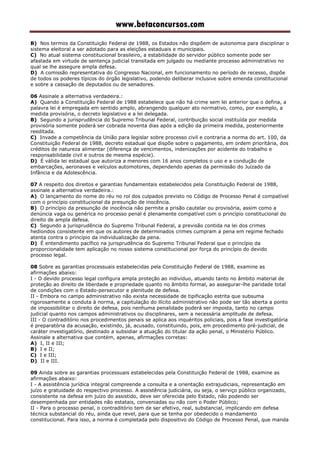 www.betaconcursos.com
B) Nos termos da Constituição Federal de 1988, os Estados não dispõem de autonomia para disciplinar o
sistema eleitoral a ser adotado para as eleições estaduais e municipais.
C) No atual sistema constitucional brasileiro, a estabilidade do servidor público somente pode ser
afastada em virtude de sentença judicial transitada em julgado ou mediante processo administrativo no
qual se lhe assegure ampla defesa.
D) A comissão representativa do Congresso Nacional, em funcionamento no período de recesso, dispõe
de todos os poderes típicos do órgão legislativo, podendo deliberar inclusive sobre emenda constitucional
e sobre a cassação de deputados ou de senadores.
06 Assinale a alternativa verdadeira.:
A) Quando a Constituição Federal de 1988 estabelece que não há crime sem lei anterior que o defina, a
palavra lei é empregada em sentido amplo, abrangendo qualquer ato normativo, como, por exemplo, a
medida provisória, o decreto legislativo e a lei delegada.
B) Segundo a jurisprudência do Supremo Tribunal Federal, contribuição social instituída por medida
provisória somente poderá ser cobrada noventa dias após a edição da primeira medida, posteriormente
reeditada.
C) Invade a competência da União para legislar sobre processo civil e contraria a norma do art. 100, da
Constituição Federal de 1988, decreto estadual que dispõe sobre o pagamento, em ordem prioritária, dos
créditos de natureza alimentar (diferença de vencimentos, indenizações por acidente do trabalho e
responsabilidade civil e outros de mesma espécie).
D) É válida lei estadual que autoriza a menores com 16 anos completos o uso e a condução de
embarcações, aeronaves e veículos automotores, dependendo apenas da permissão do Juizado da
Infância e da Adolescência.
07 A respeito dos direitos e garantias fundamentais estabelecidos pela Constituição Federal de 1988,
assinale a alternativa verdadeira.:
A) O lançamento do nome do réu no rol dos culpados previsto no Código de Processo Penal é compatível
com o princípio constitucional da presunção de inocência.
B) O princípio da presunção de inocência não permite a prisão cautelar ou provisória, assim como a
denúncia vaga ou genérica no processo penal é plenamente compatível com o princípio constitucional do
direito de ampla defesa.
C) Segundo a jurisprudência do Supremo Tribunal Federal, a previsão contida na lei dos crimes
hediondos consistente em que os autores de determinados crimes cumpram a pena em regime fechado
atenta contra o princípio da individualização da pena.
D) É entendimento pacífico na jurisprudência do Supremo Tribunal Federal que o princípio da
proporcionalidade tem aplicação no nosso sistema constitucional por força do princípio do devido
processo legal.
08 Sobre as garantias processuais estabelecidas pela Constituição Federal de 1988, examine as
afirmações abaixo:
I - O devido processo legal configura ampla proteção ao indivíduo, atuando tanto no âmbito material de
proteção ao direito de liberdade e propriedade quanto no âmbito formal, ao assegurar-lhe paridade total
de condições com o Estado-persecutor e plenitude de defesa.
II - Embora no campo administrativo não exista necessidade de tipificação estrita que subsuma
rigorosamente a conduta à norma, a capitulação do ilícito administrativo não pode ser tão aberta a ponto
de impossibilitar o direito de defesa, pois nenhuma penalidade poderá ser imposta, tanto no campo
judicial quanto nos campos administrativos ou disciplinares, sem a necessária amplitude de defesa.
III - O contraditório nos procedimentos penais se aplica aos inquéritos policiais, pois a fase investigatória
é preparatória da acusação, existindo, já, acusado, constituindo, pois, em procedimento pré-judicial, de
caráter investigatório, destinado a subsidiar a atuação do titular da ação penal, o Ministério Público.
Assinale a alternativa que contém, apenas, afirmações corretas:
A) I, II e III;
B) I e II;
C) I e III;
D) II e III.
09 Ainda sobre as garantias processuais estabelecidas pela Constituição Federal de 1988, examine as
afirmações abaixo:
I - A assistência jurídica integral compreende a consulta e a orientação extrajudiciais, representação em
juízo e gratuidade do respectivo processo. A assistência judiciária, ou seja, o serviço público organizado,
consistente na defesa em juízo do assistido, deve ser oferecida pelo Estado, não podendo ser
desempenhada por entidades não estatais, conveniadas ou não com o Poder Público;
II - Para o processo penal, o contraditório tem de ser efetivo, real, substancial, implicando em defesa
técnica substancial do réu, ainda que revel, para que se tenha por obedecido o mandamento
constitucional. Para isso, a norma é completada pelo dispositivo do Código de Processo Penal, que manda
 