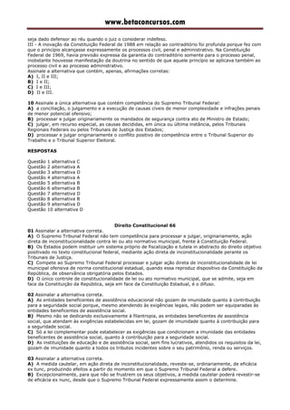 www.betaconcursos.com
seja dado defensor ao réu quando o juiz o considerar indefeso.
III - A inovação da Constituição Federal de 1988 em relação ao contraditório foi profunda porque fez com
que o princípio alcançasse expressamente os processos civil, penal e administrativo. Na Constituição
Federal de 1969, havia previsão expressa da garantia do contraditório somente para o processo penal,
inobstante houvesse manifestação da doutrina no sentido de que aquele princípio se aplicava também ao
processo civil e ao processo administrativo.
Assinale a alternativa que contém, apenas, afirmações corretas:
A) I, II e III;
B) I e II;
C) I e III;
D) II e III.
10 Assinale a única alternativa que contém competência do Supremo Tribunal Federal:
A) a conciliação, o julgamento e a execução de causas cíveis de menor complexidade e infrações penais
de menor potencial ofensivo;
B) processar e julgar originariamente os mandados de segurança contra ato de Ministro de Estado;
C) julgar, em recurso especial, as causas decididas, em única ou última instância, pelos Tribunais
Regionais Federais ou pelos Tribunais de Justiça dos Estados;
D) processar e julgar originariamente o conflito positivo de competência entre o Tribunal Superior do
Trabalho e o Tribunal Superior Eleitoral.
RESPOSTAS
Questão 1 alternativa C
Questão 2 alternativa A
Questão 3 alternativa D
Questão 4 alternativa A
Questão 5 alternativa B
Questão 6 alternativa B
Questão 7 alternativa D
Questão 8 alternativa B
Questão 9 alternativa D
Questão 10 alternativa D
Direito Constitucional 66
01 Assinalar a alternativa correta.
A) O Supremo Tribunal Federal não tem competência para processar e julgar, originariamente, ação
direta de inconstitucionalidade contra lei ou ato normativo municipal, frente à Constituição Federal.
B) Os Estados podem instituir um sistema próprio de fiscalização e tutela in abstracto do direito objetivo
positivado no texto constitucional federal, mediante ação direta de inconstitucionalidade perante os
Tribunais de Justiça.
C) Compete ao Supremo Tribunal Federal processar e julgar ação direta de inconstitucionalidade de lei
municipal ofensiva de norma constitucional estadual, quando essa reproduz dispositivo da Constituição da
República, de observância obrigatória pelos Estados.
D) O único controle de constitucionalidade de lei ou ato normativo municipal, que se admite, seja em
face da Constituição da República, seja em face da Constituição Estadual, é o difuso.
02 Assinalar a alternativa correta.
A) As entidades beneficentes de assistência educacional não gozam de imunidade quanto à contribuição
para a seguridade social porque, mesmo atendendo às exigências legais, não podem ser equiparadas às
entidades beneficentes de assistência social.
B) Mesmo não se dedicando exclusivamente à filantropia, as entidades beneficentes de assistência
social, que atendam às exigências estabelecidas em lei, gozam de imunidade quanto à contribuição para
a seguridade social.
C) Só a lei complementar pode estabelecer as exigências que condicionam a imunidade das entidades
beneficentes de assistência social, quanto à contribuição para a seguridade social.
D) As instituições de educação e de assistência social, sem fins lucrativos, atendidos os requisitos da lei,
gozam de imunidade quanto a todos os tributos incidentes sobre o seu patrimônio, renda ou serviços.
03 Assinalar a alternativa correta.
A) A medida cautelar, em ação direta de inconstitucionalidade, reveste-se, ordinariamente, de eficácia
ex tunc, produzindo efeitos a partir do momento em que o Supremo Tribunal Federal a defere.
B) Excepcionalmente, para que não se frustrem os seus objetivos, a medida cautelar poderá revestir-se
de eficácia ex nunc, desde que o Supremo Tribunal Federal expressamente assim o determine.
 
