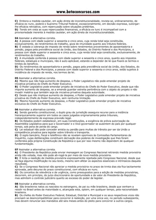 www.betaconcursos.com
C) Embora a medida cautelar, em ação direta de inconstitucionalidade, revista-se, ordinariamente, de
eficácia ex nunc, poderá o Supremo Tribunal Federal, excepcionalmente, em decisão expressa, outorgar-
lhe eficácia retroativa, com repercussão sobre situações pretéritas.
D) Tendo em vista as suas repercussões financeiras, a eficácia ex tunc é incompatível com a
provisoriedade inerente à medida cautelar, em ação direta de inconstitucionalidade.
04 Assinalar a alternativa correta.
A) A pessoa com idade superior a sessenta e cinco anos, cuja renda total seja constituída,
exclusivamente, de rendimentos do trabalho, goza de imunidade quanto aos tributos federais.
B) É vedada a cobrança de imposto de renda sobre rendimentos provenientes de aposentadoria e
pensão, pagos pela previdência social da União, dos Estados, do Distrito Federal e dos Municípios, a
pessoa com idade superior a sessenta e cinco anos, cuja renda total seja constituída, exclusivamente, de
rendimentos do trabalho.
C) A imunidade conferida à pessoa com idade superior a sessenta e cinco anos, quanto aos impostos
federais, estaduais e municipais, não é auto-aplicável, estando a depender de lei que fixará os termos e
limites do benefício.
D) Os rendimentos de aposentadoria e pensão, pagos pela previdência social da União, dos Estados, do
Distrito Federal e dos Municípios, a pessoa com idade superior a sessenta e cinco anos, estão sujeitos à
incidência do imposto de renda, nos termos da lei.
05 Assinalar a alternativa correta.
A) Mesmo que não haja aumento de despesa, o Poder Legislativo não pode emendar projeto de
iniciativa privativa do Chefe do Poder Executivo.
B) O Poder Legislativo pode emendar projeto de iniciativa do Chefe do Poder Executivo, desde que não
importe aumento de despesa, se a emenda guardar estreita pertinência com o objeto do projeto e não
invadir matéria que também seja da iniciativa privativa daquela autoridade.
C) Desde que não implique aumento de despesa, o Poder Legislativo pode emendar projeto de iniciativa
privativa do Chefe do Poder Executivo, sem nenhuma limitação.
D) Mesmo havendo aumento de despesa, o Poder Legislativo pode emendar projeto de iniciativa
exclusiva do Chefe do Poder Executivo.
06 Assinalar a alternativa correta.
A) Sendo garantia constitucional, o duplo grau de jurisdição assegura recurso para a instância
hierarquicamente superior em todos os casos julgados originariamente pelos tribunais,
independentemente de expressa previsão legal.
B) Os Estados podem estabelecer, em suas Constituições, a exigência de prévia autorização da
Assembléia Legislativa para que o Governador e o Vice-governador se ausentem do país por qualquer
tempo, sob pena de perda do cargo.
C) Lei estadual não pode conceder anistia ou perdão para multas de trânsito por ser da União a
competência privativa para legislar sobre trânsito e transporte.
D) O sigilo bancário, fiscal e telefônico não se revelam oponíveis às Comissões Parlamentares de
Inquérito, cujas deliberações constituem derivação dos poderes de investigação que lhes foram
conferidos pela própria Constituição da República e que por isso mesmo não dependem de qualquer
fundamentação.
07 Assinalar a alternativa correta.
A) O Presidente da República pode enviar mensagem ao Congresso Nacional retirando medida provisória
ainda não votada, mas não pode ab-rogá-la por meio de nova medida provisória.
B) É lícita a reedição de medida provisória expressamente rejeitada pelo Congresso Nacional, desde que
se faça alguma modificação no seu texto, mesmo sem afetar os aspectos essenciais e intrínsecos daquela
repudiada.
C) Se o Congresso Nacional não apreciar a medida provisória no prazo de trinta dias ela fica tacitamente
aprovada, pelo decurso do prazo constitucional, com eficácia ex nunc.
D) Os conceitos de relevância e de urgência, como pressupostos para a edição de medidas provisórias,
decorrem, em princípio, do juízo discricionário de oportunidade e de valor do Presidente da República,
mas admitem o controle judiciário quanto ao excesso do poder de legislar.
08 Assinalar a alternativa correta.
A) São brasileiros natos os nascidos no estrangeiro, de pai ou mãe brasileira, desde que venham a
residir no Brasil antes da maioridade e, alcançada esta, optem, em qualquer tempo, pela nacionalidade
brasileira.
B) Os chefes do Poder Executivo Federal, Estadual, Distrital e Municipal e os seus respectivos vices não
precisam se desincompatibilizar para concorrer à reeleição, por uma única vez, no período subseqüente,
mas devem renunciar aos mandatos até seis meses antes do pleito para concorrer a outros cargos.
 