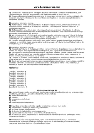 www.betaconcursos.com
C) É inelegível a pessoa que vive em regime de união estável com o chefe do Poder Executivo, sem
casamento formal, porque o regime jurídico das inelegibilidades é de direito estrito.
D) A suspensão dos direitos políticos decorrente de condenação criminal com trânsito em julgado não
cessa com o cumprimento da pena, dependendo de reabilitação e de prova da reparação dos danos
decorrentes do ilícito.
09 Assinalar a alternativa correta.
A) A alteração de limites entre os territórios de dois municípios vizinhos, embora assemelhada ao
desmembramento, depende de lei estadual e dispensa a consulta prévia, mediante plebiscito, às
populações envolvidas.
B) Os Estados têm competência para editar regras legais sobre controle e fiscalização do trânsito,
inclusive para conceder anistia sobre multas impostas aos infratores e para autorizar menores a dirigir
automóveis, nos limites do seu território.
C) Nos crimes comuns, o Prefeito será processado e julgado, originariamente, pelo Tribunal de Justiça
do Estado, mas não necessariamente pelo Plenário ou Órgão Especial, podendo o regimento interno da
Corte designar um órgão fracionário para proceder ao julgamento.
D) Compete à Justiça Estadual, em primeiro grau, julgar Prefeito acusado de desvio de verba federal
repassada ao município, mas o recurso cabível será sempre para o Tribunal Regional Federal na área de
jurisdição do juiz de primeiro grau.
10 Assinalar a alternativa correta.
A) A decisão do Tribunal de Justiça que indefere o encaminhamento de pedido de intervenção federal no
Estado, por alegado descumprimento de decisão judicial, está sujeita a recurso extraordinário.
B) Partido político tem legitimidade para requerer, perante o Supremo Tribunal Federal, intervenção em
Estado, sob o argumento de que esse não adota providências para garantir a ordem e assegurar os
direitos humanos, em município do seu território.
C) Compete ao Supremo Tribunal Federal processar e julgar pedido de intervenção federal, destinado a
prover a execução de decisão judicial fundada em dispositivo legal infraconstitucional.
D) Sendo o credor eventualmente preterido em seu direito de precedência no pagamento de precatório,
o remédio cabível é o seqüestro da quantia necessária à satisfação do débito e não, desde logo, a
intervenção federal, por descumprimento de decisão judicial.
RESPOSTAS
Questão 1 alternativa A
Questão 2 alternativa B
Questão 3 alternativa C
Questão 4 alternativa D
Questão 5 alternativa B
Questão 6 alternativa C
Questão 7 alternativa D
Questão 8 alternativa B
Questão 9 alternativa C
Questão 10 alternativa D
Direito Constitucional 67
01 A obrigatória aprovação, por referendo popular, de uma Constituição elaborada por uma assembléia
constituinte, caracteriza o procedimento constituinte chamado de
A) essencialmente direto.
B) indireto.
C) necessariamente federal.
D) misto.
E) essencialmente representativo.
02 Segundo a concepção positivista, o poder constituinte originário é um poder
A) precedente à Constituição e limitado juridicamente.
B) de fato e limitado juridicamente.
C) de direito, ilimitado jurídica e sociologicamente.
D) supraconstitucional e limitado unicamente pelo direito natural.
E) de fato ou de direito, dependendo da maneira como se manifesta e limitado apenas pela norma
fundamental hipotética.
03 Uma Constituição em que predominam, como seus elementos constitutivos, o princípio da
subsidiariedade, o princípio do Estado mínimo e o princípio da não-intervenção ou da neutralidade,
caracteriza, segundo a doutrina, a Constituição do Estado
 