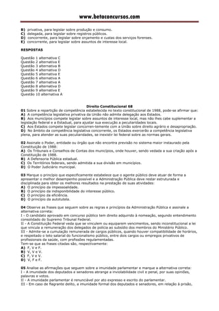 www.betaconcursos.com
B) privativa, para legislar sobre produção e consumo.
C) delegada, para legislar sobre registros públicos.
D) concorrente, para legislar sobre orçamento e custas dos serviços forenses.
E) concorrente, para legislar sobre assuntos de interesse local.
RESPOSTAS
Questão 1 alternativa C
Questão 2 alternativa E
Questão 3 alternativa B
Questão 4 alternativa D
Questão 5 alternativa E
Questão 6 alternativa A
Questão 7 alternativa A
Questão 8 alternativa D
Questão 9 alternativa E
Questão 10 alternativa A
Direito Constitucional 68
01 Sobre a repartição de competência estabelecida no texto constitucional de 1988, pode-se afirmar que:
A) A competência legislativa privativa da União não admite delegação aos Estados.
B) Aos municípios compete legislar sobre assuntos de interesse local, mas não lhes cabe suplementar a
legislação federal e a Estadual, para ajustar sua execução a peculiaridades locais.
C) Aos Estados compete legislar concorren-temente com a União sobre direito agrário e desapropriação.
D) No âmbito da competência legislativa concorrente, os Estados exercerão a competência legislativa
plena, para atender as suas peculiaridades, se inexistir lei federal sobre as normas gerais.
02 Assinale o Poder, entidade ou órgão que não encontra previsão no sistema maior instaurado pela
Constituição de 1988:
A) Os Tribunais e Conselhos de Contas dos municípios, onde houver, sendo vedada a sua criação após a
Constituição de 1988.
B) A Defensoria Pública estadual.
C) Os Territórios federais, sendo admitida a sua divisão em municípios.
D) O Poder Judiciário municipal.
03 Marque o princípio que especificamente estabelece que o agente público deve atuar de forma a
apresentar o melhor desempenho possível e a Administração Pública deve restar estruturada e
disciplinada para obter os melhores resultados na prestação de suas atividades:
A) O princípio da impessoalidade.
B) O princípio da indisponibilidade do interesse público.
C) O princípio da eficiência.
D) O princípio da autotutela.
04 Observe as frases que seguem sobre as regras e princípios da Administração Pública e assinale a
alternativa correta:
I - O candidato aprovado em concurso público tem direito adquirido à nomeação, segundo entendimento
consolidado do Supremo Tribunal Federal.
II - A Constituição Federal veda que se vinculem ou equiparem vencimentos, sendo inconstitucional a lei
que vincula a remuneração dos delegados de polícia ao subsídio dos membros do Ministério Público.
III - Admite-se a cumulação remunerada de cargos públicos, quando houver compatibilidade de horários,
e respeitado o teto salarial do funcionalismo público, entre dois cargos ou empregos privativos de
profissionais da saúde, com profissões regulamentadas.
Tem-se que as frases citadas são, respectivamente:
A) F, V e F.
B) V, V e V.
C) F, V e V.
D) V, F e F.
05 Analise as afirmações que seguem sobre a imunidade parlamentar e marque a alternativa correta:
I - A imunidade dos deputados e senadores abrange a inviolabilidade civil e penal, por suas opiniões,
palavras e votos.
II - A imunidade parlamentar é renunciável por ato expresso e escrito do parlamentar.
III - Em caso de flagrante delito, a imunidade formal dos deputados e senadores, em relação à prisão,
 