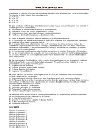 www.betaconcursos.com
impede que os mesmos sofram ato de privação de liberdade, salvo a hipótese de o crime ser inafiançável.
Tem-se que as frases citadas são, respectivamente:
A) V, V e V.
B) V, F e V.
C) V, V e F.
D) F, F e F.
06 Com a redação conferida pela Emenda Constitucional de nº32, o texto constitucional veda a edição de
medidas provisórias sobre matéria:
A) reservada à lei complementar e relativa ao direito eleitoral;
B) relativa ao direito civil, penal e processual civil e penal;
C) relativa aos direitos e garantias individuais e aos direitos sociais;
D) relativa ao direito administrativo e ao direito comercial.
07 Sobre as espécies normativas previstas na Constituição se pode afirmar que:
A) A Constituição não poderá ser emendada na vigência do estado de sítio, mas poderá ser na vigência
do estado de defesa ou de intervenção federal.
B) A proposta de emenda à Constituição cabe ao Presidente da República, a mais da metade das
Assembléias Legislativas das unidades da Federação, manifestando-se, cada uma delas, pela maioria
relativa dos seus membros, e a qualquer membro ou comissão da Câmara dos Deputados, do Senado
Federal ou do Congresso Nacional.
C) O Presidente da República pode vetar, total ou parcialmente, a proposta de emenda à Constituição.
D) As leis complementares são aprovadas por maioria absoluta dos votos dos membros das duas Casas
do Congresso Nacional e a enumeração das suas hipóteses de cabimento é exaustivamente traçada no
texto constitucional.
08 Na sistemática da Constituição de 1988, o conflito de competência entre juiz de direito do Estado do
Rio Grande do Norte, no exercício de jurisdição estadual, e Tribunal Regional do Trabalho deve ser
processado e julgado, originariamente, pelo:
A) Superior Tribunal de Justiça.
B) Tribunal de Justiça do Rio Grande do Norte.
C) Tribunal Superior do Trabalho.
D) Supremo Tribunal Federal.
09 Sobre a função e a atividade do Advogado-Geral da União, no controle de constitucionalidade,
considere as afirmações que seguem:
I - O Advogado-Geral da União não atua em sede de ação declaratória de constitucio-nalidade.
II - O Advogado-Geral da União deve, necessariamente, defender a constitucio-nalidade do ato normativo
estadual cuja constitucionalidade é questionada, em processo de ação direta de inconstitucio-nalidade,
proposto em face da Constituição Federal.
A) Somente a afirmação I é verdadeira.
B) Somente a afirmação II é verdadeira.
C) Todas as afirmações são verdadeiras.
D) Nenhuma das afirmações é verdadeira.
10 Não pode propor a Ação Direta de Inconstitucionalidade (ADIn), questionando a constitucionalidade
de um ato normativo em face da Constituição Federal:
A) a Mesa do Senado Federal.
B) prefeito de Município que é Capital de Estado-Membro.
C) a Mesa do Congresso Nacional.
D) Confederação sindical.
RESPOSTAS
Questão 1 alternativa D
Questão 2 alternativa D
Questão 3 alternativa C
Questão 4 alternativa C
Questão 5 alternativa B
Questão 6 alternativa A
Questão 7 alternativa D
Questão 8 alternativa A
Questão 9 alternativa C
Questão 10 alternativa B
 