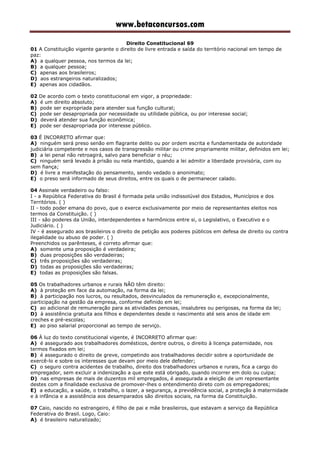 www.betaconcursos.com
Direito Constitucional 69
01 A Constituição vigente garante o direito de livre entrada e saída do território nacional em tempo de
paz:
A) a qualquer pessoa, nos termos da lei;
B) a qualquer pessoa;
C) apenas aos brasileiros;
D) aos estrangeiros naturalizados;
E) apenas aos cidadãos.
02 De acordo com o texto constitucional em vigor, a propriedade:
A) é um direito absoluto;
B) pode ser expropriada para atender sua função cultural;
C) pode ser desapropriada por necessidade ou utilidade pública, ou por interesse social;
D) deverá atender sua função econômica;
E) pode ser desapropriada por interesse público.
03 É INCORRETO afirmar que:
A) ninguém será preso senão em flagrante delito ou por ordem escrita e fundamentada de autoridade
judiciária competente e nos casos de transgressão militar ou crime propriamente militar, definidos em lei;
B) a lei penal não retroagirá, salvo para beneficiar o réu;
C) ninguém será levado à prisão ou nela mantido, quando a lei admitir a liberdade provisória, com ou
sem fiança;
D) é livre a manifestação do pensamento, sendo vedado o anonimato;
E) o preso será informado de seus direitos, entre os quais o de permanecer calado.
04 Assinale verdadeiro ou falso:
I - a República Federativa do Brasil é formada pela união indissolúvel dos Estados, Municípios e dos
Territórios. ( )
II - todo poder emana do povo, que o exerce exclusivamente por meio de representantes eleitos nos
termos da Constituição. ( )
III - são poderes da União, interdependentes e harmônicos entre si, o Legislativo, o Executivo e o
Judiciário. ( )
IV - é assegurado aos brasileiros o direito de petição aos poderes públicos em defesa de direito ou contra
ilegalidade ou abuso de poder. ( )
Preenchidos os parênteses, é correto afirmar que:
A) somente uma proposição é verdadeira;
B) duas proposições são verdadeiras;
C) três proposições são verdadeiras;
D) todas as proposições são verdadeiras;
E) todas as proposições são falsas.
05 Os trabalhadores urbanos e rurais NÃO têm direito:
A) à proteção em face da automação, na forma da lei;
B) à participação nos lucros, ou resultados, desvinculados da remuneração e, excepcionalmente,
participação na gestão da empresa, conforme definido em lei;
C) ao adicional de remuneração para as atividades penosas, insalubres ou perigosas, na forma da lei;
D) à assistência gratuita aos filhos e dependentes desde o nascimento até seis anos de idade em
creches e pré-escolas;
E) ao piso salarial proporcional ao tempo de serviço.
06 À luz do texto constitucional vigente, é INCORRETO afirmar que:
A) é assegurado aos trabalhadores domésticos, dentre outros, o direito à licença paternidade, nos
termos fixados em lei;
B) é assegurado o direito de greve, competindo aos trabalhadores decidir sobre a oportunidade de
exercê-lo e sobre os interesses que devam por meio dele defender;
C) o seguro contra acidentes de trabalho, direito dos trabalhadores urbanos e rurais, fica a cargo do
empregador, sem excluir a indenização a que este está obrigado, quando incorrer em dolo ou culpa;
D) nas empresas de mais de duzentos mil empregados, é assegurada a eleição de um representante
destes com a finalidade exclusiva de promover-lhes o entendimento direto com os empregadores;
E) a educação, a saúde, o trabalho, o lazer, a segurança, a previdência social, a proteção à maternidade
e à infância e a assistência aos desamparados são direitos sociais, na forma da Constituição.
07 Caio, nascido no estrangeiro, é filho de pai e mãe brasileiros, que estavam a serviço da República
Federativa do Brasil. Logo, Caio:
A) é brasileiro naturalizado;
 