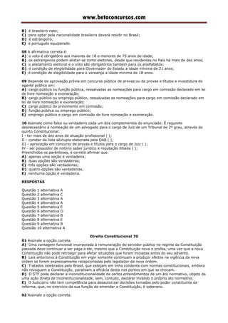 www.betaconcursos.com
B) é brasileiro nato;
C) para optar pela nacionalidade brasileira deverá residir no Brasil;
D) é estrangeiro;
E) é português equiparado.
08 A afirmativa correta é:
A) o voto é obrigatório aos maiores de 18 e menores de 75 anos de idade;
B) os estrangeiros podem alistar-se como eleitores, desde que residentes no País há mais de dez anos;
C) o alistamento eleitoral e o voto são obrigatórios também para os analfabetos;
D) é condição de elegibilidade para Governador do Estado a idade mínima de 21 anos;
E) é condição de elegibilidade para a vereança a idade mínima de 18 anos.
09 Depende de aprovação prévia em concurso público de provas ou de provas e títulos a investidura do
agente público em:
A) cargo público ou função pública, ressalvadas as nomeações para cargo em comissão declarado em lei
de livre nomeação e exoneração;
B) cargo público ou emprego público, ressalvadas as nomeações para cargo em comissão declarado em
lei de livre nomeação e exoneração;
C) cargo público de provimento em comissão;
D) função pública ou emprego público;
E) emprego público e cargo em comissão de livre nomeação e exoneração.
10 Assinale como falso ou verdadeiro cada um dos complementos do enunciado: É requisito
desnecessário à nomeação de um advogado para o cargo de Juiz de um Tribunal de 2º grau, através do
quinto Constitucional:
I - ter mais de dez anos de atuação profissional ( );
II - constar da lista sêxtupla elaborada pela OAB ( );
III - aprovação em concurso de provas e títulos para o cargo de Juiz ( );
IV - ser possuidor de notório saber jurídico e reputação ilibada ( );
Preenchidos os parênteses, é correto afirmar que:
A) apenas uma opção é verdadeira;
B) duas opções são verdadeiras;
C) três opções são verdadeiras;
D) quatro opções são verdadeiras;
E) nenhuma opção é verdadeira.
RESPOSTAS
Questão 1 alternativa A
Questão 2 alternativa C
Questão 3 alternativa A
Questão 4 alternativa A
Questão 5 alternativa E
Questão 6 alternativa D
Questão 7 alternativa B
Questão 8 alternativa E
Questão 9 alternativa B
Questão 10 alternativa A
Direito Constitucional 70
01 Assinale a opção correta.
A) Uma vantagem funcional incorporada à remuneração do servidor público no regime da Constituição
passada deve continuar a ser paga a ele, mesmo que a Constituição nova o proíba, uma vez que a nova
Constituição não pode retroagir para afetar situações que foram iniciadas antes do seu advento.
B) Leis anteriores à Constituição em vigor somente continuam a produzir efeitos na vigência da nova
ordem se forem expressamente recepcionadas pelo legislador da nova ordem.
C) Tratados celebrados pelo Brasil, que estejam em linha colidente com normas constitucionais, embora
não revoguem a Constituição, paralisam a eficácia desta nos pontos em que se chocam.
D) O STF pode declarar a inconstitucionalidade de certos entendimentos de um ato normativo, objeto de
uma ação direta de inconstitucionalidade, sem, contudo, declarar inválido o próprio ato normativo.
E) O Judiciário não tem competência para desautorizar decisões tomadas pelo poder constituinte de
reforma, que, no exercício da sua função de emendar a Constituição, é soberano.
02 Assinale a opção correta.
 