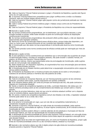 www.betaconcursos.com
A) Cabe ao Supremo Tribunal Federal processar e julgar o Presidente da República, quando este figurar
como réu em ação popular.
B) O Supremo Tribunal Federal tem competência para julgar conflitos entre a União e os Estados-
membros, além de conflitos destes últimos entre si.
C) Cabe ao Supremo Tribunal Federal julgar ação popular contra ato jurisdicional praticado por membro
da mesma Corte.
D) Cabe à Justiça Federal de primeira instância julgar o habeas corpus contra ato do Presidente da
República.
E) Cabe ao Supremo Tribunal Federal julgar o Presidente da República nos crimes de responsabilidade.
03 Assinale a opção correta.
A) As normas constitucionais programáticas, por se destinarem, por sua própria natureza, a uma
duração limitada no tempo, estão todas situadas na parte da Constituição relativa às disposições
constitucionais transitórias.
B) As normas constitucionais programáticas não produzem efeito jurídico algum, a não ser depois de
desenvolvidas pelo legislador ordinário.
C) Nenhuma norma da Constituição Federal possui eficácia plena, porque todas elas dependem, em
maior ou menor grau, de desenvolvimento do seu conteúdo pelo legislador ordinário.
D) A Constituição que não adota normas programáticas é conhecida pela doutrina como Constituição
dirigente.
E) Um direito previsto numa norma constitucional de eficácia contida pode ser restringido por meio de
lei ordinária.
04 Assinale a opção correta.
A) É auto-aplicável a norma constitucional que estabelece que a remuneração dos ocupantes de cargos
na Administração Pública, incluídas as vantagens pessoais, não pode exceder o subsídio mensal, em
espécie, do Ministro do Supremo Tribunal Federal.
B) Servidores inativos, mesmo que aposentados antes da promulgação da Constituição, estão sujeitos
ao teto de remuneração nela estabelecido.
C) Nada impede que, em dispositivo específico, lei orçamentária fixe nova remuneração para servidores
públicos de determinadas carreiras.
D) A Constituição de um Estado-membro pode determinar a equiparação remuneratória entre cargos do
serviço público estuadual.
E) O Presidente da República tem a iniciativa privativa de projetos de lei sobre a remuneração e
subsídios de servidores públicos e membros dos três poderes da União.
05 Assinale a opção correta.
A) Toda lei emanada do Congresso Nacional, por ser hierarquicamente superior às leis ordinárias
estaduais, prevalece sobre essas, quando dispuserem em sentido conflitante.
B) A lei ordinária federal válida, por conta do princípio da hierarquia das leis, não pode contrariar o
disposto em Constituição Estadual.
C) Sendo a matéria da competência legislativa da União, o princípio federativo não obsta que a lei
federal ordinária prevaleça sobre as leis complementares dos Estados que versam sobre o mesmo
assunto.
D) Em face do princípio federativo, toda vez que uma lei ordinária estadual conflitar com o disposto
numa lei ordinária federal, aquela deverá prevalecer.
E) Em sendo a matéria da competência legislativa comum dos Estados e da União, o legislador estadual
somente pode editar lei se a União não o fizer.
06 Assinale a opção correta.
A) A lei anterior à Constituição em vigor, que com ela não se compatibiliza materialmente, é
considerada revogada por esta.
B) Somente o Supremo Tribunal Federal, em ação direta de inconstitucionalidade, pode resolver
controvérsia sobre a continuidade da vigência, no atual regime constitucional, de lei ordinária anterior à
Constituição de 1988.
C) Os Estados-membros podem efetuar o controle abstrato de leis estaduais e municipais em face da
Constituição Federal, por meio de representação de inconstitucionalidade.
D) A declaração de inconstitucionalidade de uma lei pelo Supremo Tribunal Federal, em uma ação direta
de inconstitucionalidade, somente produzirá eficácia contra todos depois de suspensa a execução da lei
pelo Senado Federal.
E) O Advogado-Geral da União tem legitimidade para, em nome do Presidente da República, propor ação
direta de inconstitucionalidade contra lei ou ato normativo federal, estadual ou municipal.
07 Assinale o ato normativo abaixo que não é objeto próprio de ação direta de inconstitucionalidade
proposta perante o Supremo Tribunal Federal:
 