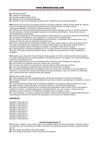 www.betaconcursos.com
A) Medida Provisória
B) Emenda à Constituição
C) Decreto regulamentador de lei
D) Dispositivo de Constituição Estadual
E) Emenda ao Ato das Disposições Constitucionais Transitórias da Constituição Federal
08 Suponha que uma lei que concede aumento a servidores públicos, depois de três meses de vigência,
venha a ser declarada inconstitucional pelo Supremo Tribunal Federal em ação direta de
inconstitucionalidade. À vista disso, assinale a opção correta.
A) Embora a lei seja declarada inconstitucional, os servidores deverão continuar a receber o aumento
que ela concedeu, a título de vantagem pessoal nominalmente identificada, à conta do princípio da
irredutibilidade de vencimentos.
B) Porque a declaração de inconstitucionalidade é retro-operante, em princípio, poderá ser demandada
dos servidores a devolução do que receberam em virtude da lei inconstitucional.
C) Por causa do princípio da irredutibilidade de vencimentos, os servidores não deverão repor o que
receberam antes de a lei ser declarada inconstitucional.
D) Porque a declaração de inconstitucionalidade, em regra, produz efeitos a partir da decisão do STF,
somente os servidores que ingressarem no serviço público depois do julgamento da ação direta de
inconstitucionalidade estarão impedidos de receber a vantagem criada na lei criticada.
E) A declaração de inconstitucionalidade do STF em ação direta de inconstitucionalidade, porque é
abstrata, não produz nenhuma influência sobre a situação dos servidores que vinham recebendo a
vantagem.
09 Suponha que o Supremo Tribunal Federal tenha julgado, no mérito, definitivamente improcedente
uma ação declaratória de constitucionalidade. A decisão já transitou em julgado. Com estas informações
é seguro e certo afirmar que:
A) A ação declaratória de constitucionalidade não foi proposta pelo Presidente da República.
B) A lei é federal ou estadual, mas com certeza não é municipal.
C) A lei não mais poderá ser aplicada por nenhum órgão do Poder Executivo Federal.
D) Se a lei era estadual, a ação terá sido proposta pelo Governador do Estado.
E) O resultado da decisão não cria obstáculo a que a lei venha a ser apreciada por outros órgãos do
Judiciário, no exercício do controle incidental de constitucionalidade, e que a lei venha a ser declarada
quer constitucional quer inconstitucional pelo julgador.
10 Assinale a opção correta.
A) Entes estaduais não têm competência para apresentar proposta de emenda à Constituição.
B) A lei pode declarar a inconstitucionalidade de outro ato normativo, sempre que for evidente o vício de
legitimidade.
C) Os projetos encaminhados pelo Presidente da República ao Congresso Nacional podem ter a sua
discussão iniciada, indiferentemente, no Senado Federal ou na Câmara dos Deputados.
D) Uma vez aprovado o projeto de lei na Câmara dos Deputados, onde tiveram início as discussões e
votação do mesmo, o projeto seguirá para o Senado Federal, que, se o aprovar, mesmo que com
emendas, deverá remetê-lo ao Presidente da República para a sanção ou veto.
E) Uma lei federal, no regime constitucional vigente, pode ser aprovada pelo Congresso Nacional sem a
manifestação do Plenário da Câmara dos Deputados ou do Plenário do Senado Federal.
RESPOSTAS
Questão 1 alternativa D
Questão 2 alternativa B
Questão 3 alternativa E
Questão 4 alternativa B
Questão 5 alternativa C
Questão 6 alternativa A
Questão 7 alternativa C
Questão 8 alternativa B
Questão 9 alternativa C
Questão 10 alternativa E
Direito Constitucional 71
01 Assinale a opção em que consta caso de acumulação vedada constitucionalmente. Considere, para a
sua resposta, que as profissões de médico, dentista e de fisioterapeuta são profissões regulamentadas
por lei.
A) Dois cargos de professor de ensino médio.
B) Dois cargos de dentista na Administração Direta Federal.
 