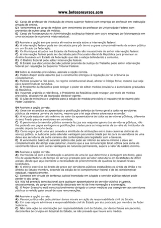 www.betaconcursos.com
C) Cargo de professor de instituição de ensino superior federal com emprego de professor em instituição
privada de ensino.
D) Vencimentos de cargo de médico com vencimento de professor de Universidade Federal com
proventos de outro cargo de médico.
E) Cargo de fisioterapeuta na Administração autárquica federal com outro emprego de fisioterapeuta em
uma sociedade de economia mista estadual.
02 Assinale a opção em que consta afirmativa errada sobre a intervenção federal:
A) A intervenção federal pode ser decretada para pôr termo a grave comprometimento da ordem pública
em um Estado da Federação.
B) Os Municípios situados nos Estados da Federação são insuscetíveis de sofrer intervenção federal.
C) A intervenção federal pode ser decretada pelo Procurador-Geral da República para preservar os
direitos humanos em Estado da Federação que não o esteja defendendo a contento.
D) O Distrito Federal pode sofrer intervenção federal.
E) O Estado que descumpre decisão judicial provinda da Justiça do Trabalho pode sofrer intervenção
federal por requisição do Supremo Tribunal Federal.
03 Sobre as medidas provisórias, assinale a opção correta.
A) Podem dispor sobre assunto que o constituinte entregou à regulação por lei ordinária ou
complementar.
B) Medida provisória não pode, no regime constitucional atual, alterar o Código Penal, mesmo que seja
para descriminalizar condutas.
C) O Presidente da República pode delegar o poder de editar medida provisória a autoridades graduadas
da República.
D) Havendo urgência e relevância, o Presidente da República pode revogar, por meio de medida
provisória, dispositivos da legislação eleitoral vigente.
E) O juízo de relevância e urgência para a edição de medida provisória é insuscetível de exame pelo
Poder Judiciário.
04 Assinale a opção correta.
A) Deve ser estendida ao aposentado a gratificação deferida de forma geral a todos os servidores
públicos da mesma carreira do inativo, mesmo que a lei seja silente sobre essa extensão.
B) A lei pode estipular teto máximo do valor da aposentadoria de todos os servidores públicos, diferente
do teto fixado para os servidores em atividade.
C) O pensionista do servidor público somente faz jus aos reajustes gerais dos servidores públicos, não
lhe podendo ser pagas vantagens e gratificações criadas para os integrantes da carreira do instituidor da
pensão depois da morte deste.
D) Como regra geral, uma vez provada a similitude de atribuições entre duas carreiras distintas do
serviço público, o Judiciário pode estender vantagem pecuniária criada por lei para os servidores de uma
delas aos servidores da outra carreira não contemplada pelo legislador com a benesse.
E) O vencimento básico do servidor público não pode ser inferior ao salário-mínimo e deve ser
complementado até atingir esse patamar, mesmo que a sua remuneração total, obtida pela soma do
vencimento básico com outras vantagens de natureza permanente, supere o valor do salário-mínimo.
05 Assinale a opção correta.
A) Harmoniza-se com a Constituição o advento de uma lei que determine a contagem em dobro, para
fins de aposentadoria, do tempo de serviço prestado pelo servidor estatutário em localidades de difícil
acesso, desde que seja premente a necessidade de preenchimento de quadros de pessoal nessas
localidades.
B) O efetivo exercício do direito de greve por servidores públicos estatutários na órbita da União e no
âmbito do Estado-membro, depende da edição de lei complementar federal e de lei complementar
estadual, respectivamente.
C) Somente em virtude de sentença judicial transitada em julgado o servidor público estável pode
perder o seu cargo.
D) Não há previsão constitucional para qualquer aposentadoria do servidor público ocupante,
exclusivamente, de cargo em comissão declarado em lei de livre nomeação e exoneração.
E) O Poder Executivo está constitucionalmente obrigado a tomar medidas que assegurem aos servidores
públicos a revisão geral anual de suas remunerações.
06 Assinale a opção correta.
A) Pessoa jurídica não pode pleitear danos morais em ação de responsabilidade civil do Estado.
B) Em caso algum admite-se a responsabilidade civil do Estado por ato praticado por membro do Poder
Judiciário.
C) Não cabe ação de indenização por responsabilidade civil do Estado, por danos físicos em paciente,
decorrentes de cirurgia em hospital do Estado, se não provado que houve erro médico.
 